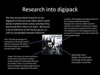 Research into digipack
We also accumulated research on our
digipack to find out how other doom metal
bands marketed them selves and how they
presented their album art work. We found
a lot of reference to the horror genre, as
well as iconography towards Satanism
Text- The text and image are
contrasting- “electronic wizard”
styled in a “groovy” 60 sixty’s
font which looks fun and stylish
and the album name
Lighting & colour
design: the overall look
and design of the album
cover gives a retro feel
Location- The background setting seems to
be a hunted castle although the
background is vivid we understand the
reference of it which is made to be looked
like the setting of a classical horror movie.
The implications of the background has on
consumers is to give some idea to what the
music maybe about
Image- The album art-work reinforces
some of the conventions of doom
metal, being dark and having reference
of a satanic nature. An old man with
horns and beard smoking a pipe which is
believed to be a depiction of the devil
 