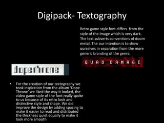 Digipack- Textography
• For the creation of our textography we
took inspiration from the album ‘Dope
Throne’ we liked the way it looked, the
video game style of the font really spoke
to us because of its retro look and
distinctive style and shape. We did
improve the design by adding spacing to
make it easier to read and distributed
the thickness quiet equally to make it
look more smooth
Retro game style font differs from the
style of the image which is very dark.
The text subverts conventions of doom
metal. The our intention is to show
ourselves in separation from the more
generic branding of the genre.
 