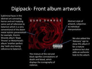 Digipack- Front album artwork
The mixture of the red and
black signifies connotations of
death and blood, which
displays the iconography of
violence.
We also added the
‘Advisory’ sign to
show this album if
for a mature
audience but also
adds an authentic
look to the advert.
Subliminal faces in the
abstract art connoting
horror and evil implying
some sort of reference to
Satanism which is a very
conventional of the doom
metal stylistic presentation
for example, Electric
Wizards album ‘Dope
Throne’ or Motorhead’s
album ‘another perfect
day’ both also having
reference to Satanism
Abstract style of
artwork, subjective
to individual
interpretation
 