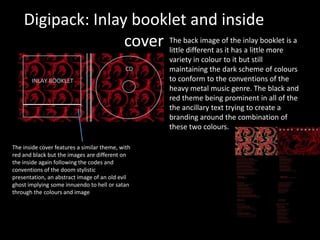 Digipack: Inlay booklet and inside
cover
The inside cover features a similar theme, with
red and black but the images are different on
the inside again following the codes and
conventions of the doom stylistic
presentation, an abstract image of an old evil
ghost implying some innuendo to hell or satan
through the colours and image
The back image of the inlay booklet is a
little different as it has a little more
variety in colour to it but still
maintaining the dark scheme of colours
to conform to the conventions of the
heavy metal music genre. The black and
red theme being prominent in all of the
the ancillary text trying to create a
branding around the combination of
these two colours.
 