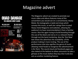 Magazine advert
The Magazine advert we created to promote our
music video and album features many of the
conventions you would see on a conventional, Heavy
Metal, the textography is bold and sharp which
conveys the music, as well star ratings from trusted
Heavy metal Magazine and websites, allowing for
audience’s to have recommendation’s from a familiar
source. Also the again trying to build branding through
the use of the black and red as it is a relevant theme
through out the band marketing. Also the ‘Out Now’
text shows the advertises the availability of the
product making it more inciting. The use of the
performance shot also signifies the genre of music
allowing metal heads to recognise the advertisement
is for them. The sound cloud and facebook pages are
also stated at the bottom to allow consumers to take a
glimpse at the music before they buy into it and also
acts as another marketing feature.
 