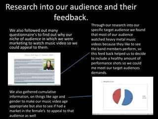 Research into our audience and their
feedback.
We also followed out many
questionnaire's to find out why our
niche of audience in which we were
marketing to watch music video so we
could appeal to them.
Through our research into our
specific target audience we found
that most of our audience
watched heavy metal music
videos because they like to see
the band members perform, so
this feed back helped us to decide
to include a healthy amount of
performance shots so we could
me meet our target audiences
demands.
We also gathered cumulative
information, on things like age and
gender to make our music video age
appropriate but also to see if had a
market in the female’s to appeal to that
audience as well
 