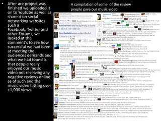 • After are project was
finished we uploaded it
on to Youtube as well as
share it on social
networking websites
such a
Facebook, Twitter and
other Forums, we
looked at the
comment’s to see how
successful we had been
at meeting the
audiences demands and
what we had found is
that people really
enjoyed our music
video not receiving any
negative reviews online
as of such and the
music video hitting over
+1,000 views.
A compilation of some of the review
people gave our music video
 