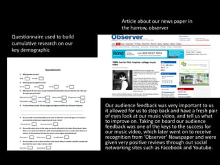 • Our audience feedback was very important to us
it allowed for us to step back and have a fresh pair
of eyes look at our music video, and tell us what
to improve on. Taking on board our audience
feedback was one of the keys to the success for
our music video, which later went on to receive
recognition from ‘Observer’ Newspaper and were
given very positive reviews through out social
networking sites such as Facebook and Youtube.
Questionnaire used to build
cumulative research on our
key demographic
Article about our news paper in
the harrow, observer
 
