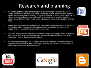Research and planning
• We had to use the internet on various part of our planning for example the use of
Google and Youtube websites to build up knowledge on how we could shoot and edit
scenes, for example we watched a lot of tutorials Youtube to better understand how to
edit so we could make our music video look as professional as possible, as well as
watch various different heavy metal music videos so we could find inspiration for shot
ideas.
• Blogger was also essential to us because it showed all the different stages of our work
from picking a genre to planning out days go shooting, ideas for our concept, on
blogger I have recorded all my research and planning.
• Prezi was a program that we used to help make some of our presentations more visual
and creative. Prezi is also easily integrated with web 2.0 website like blogger which
made it very easy to share our presentations.
• We also used technologies like Microsoft PowerPoint and Word for presentations we
showed to our audience as well as setting up planning for Shot lists, possible location
and showing various parts of our research.
 