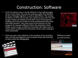Construction: Software
• Final Cut express was a crucial software in the editing stages
of our music video, this was the sowing needle that stitched
all of our footage together as well as add effects. The variety
of effects on final cut pro was very useful to use as for the first
couple of days we played around with most of the features
building idea into our heads on what would potentially work
and what wouldn’t. We used many of the features on the
program for example different filters like distortion which
shook up the image. to different transition like fades and cut
aways which smoothed the transitions of the scene making it
more watchable
• Paint was also a key software in the creation of our ancillary
text, we did use programs such as photo shop and illustrator
to also create the textography
Editing our piece
on Final Cut Pro
 