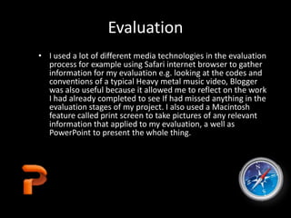 Evaluation
• I used a lot of different media technologies in the evaluation
process for example using Safari internet browser to gather
information for my evaluation e.g. looking at the codes and
conventions of a typical Heavy metal music video, Blogger
was also useful because it allowed me to reflect on the work
I had already completed to see If had missed anything in the
evaluation stages of my project. I also used a Macintosh
feature called print screen to take pictures of any relevant
information that applied to my evaluation, a well as
PowerPoint to present the whole thing.
 