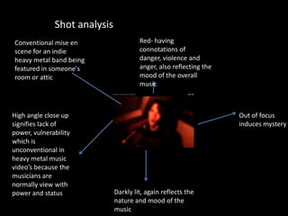 Red- having
connotations of
danger, violence and
anger, also reflecting the
mood of the overall
music
Darkly lit, again reflects the
nature and mood of the
music
High angle close up
signifies lack of
power, vulnerability
which is
unconventional in
heavy metal music
video’s because the
musicians are
normally view with
power and status
Out of focus
induces mystery
Shot analysis
Conventional mise en
scene for an indie
heavy metal band being
featured in someone's
room or attic
 