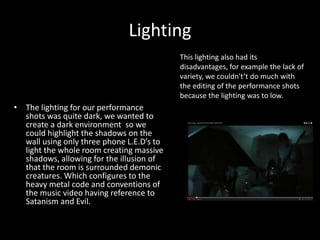 Lighting
• The lighting for our performance
shots was quite dark, we wanted to
create a dark environment so we
could highlight the shadows on the
wall using only three phone L.E.D’s to
light the whole room creating massive
shadows, allowing for the illusion of
that the room is surrounded demonic
creatures. Which configures to the
heavy metal code and conventions of
the music video having reference to
Satanism and Evil.
This lighting also had its
disadvantages, for example the lack of
variety, we couldn't’t do much with
the editing of the performance shots
because the lighting was to low.
 