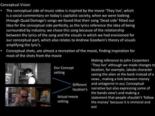Conceptual Vision
• The conceptual side of music video is inspired by the movie ‘They live’, which
is a social commentary on today’s capitalist society, when we were looking
through Quad Damage’s songs we found that their song ‘Dead side’ fitted our
Idea for the conceptual side perfectly, as the lyrics reference the idea of being
surrounded by industry; we chose this song because of the relationship
between the lyrics of the song and the visuals in which we had envisioned for
our conceptual part, which also relates to Andrew Goodwin’s theory of visuals
amplifying the lyric’s.
• Conceptual shots, are almost a recreation of the movie, finding inspiration for
most of the shots from the movie
Making reference to john Carpenters
‘They live’ although we made changes to
location, for example, Jakubs character
seeing the alien at the bank instead of a
news , making a link between money
and antagonist in our, Conceptual
narrative but also expressing some of
the bands view’s and making a
statement that people shouldn’t ‘follow
the money’ because it is immoral and
evil
Our Concept
setting
Actual movie
setting
Different
location’s
 