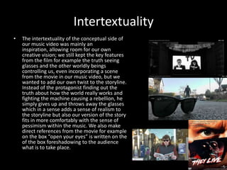 Intertextuality
• The intertextuality of the conceptual side of
our music video was mainly an
inspiration, allowing room for our own
creative vision; we still kept the key features
from the film for example the truth seeing
glasses and the other worldly beings
controlling us, even incorporating a scene
from the movie in our music video, but we
wanted to add our own twist to the storyline.
Instead of the protagonist finding out the
truth about how the world really works and
fighting the machine causing a rebellion, he
simply gives up and throws away the glasses
which in a sense adds a sense of realism to
the storyline but also our version of the story
fits in more comfortably with the sense of
pessimism within the music. We also make
direct references from the movie for example
on the box “open your eyes” is written on the
of the box foreshadowing to the audience
what is to take place.
 