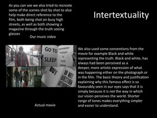 Intertextuality
As you can see we also tried to recreate
some of the scenes shot by shot to also
help make direct reference to the
film, both being shot on busy high
streets, as well as both showing a
magazine through the truth seeing
glasses
Our music video
Actual movie
We also used some conventions from the
movie for example Black and white
representing the truth. Black and white, has
always had been perceived as a
deeper, more artistic expression of what
was happening either on the photograph or
in the film. The basic theory and justification
explaining why this famous effect is so
favourably seen in our eyes says that it is
simply because it is not the way in which
our vision perceives the world. Shorter
range of tones makes everything simpler
and easier to understand.
 