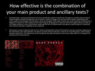 How effective is the combination of
your main product and ancillary texts?
• Quad Damage is a heavy metal band, but more specifically a Doom metal band, through our ancillary text we had to
show the genre of band through the use of colours, choice of images, but we also had to make it appealing to the
niche audience that bought into the genre, when we thought of the ways in which we could create our ancillary text, a
digipack to seduce its main audience, the main thing we all agreed on is that we had to be original about our idea, as
our target audience is very critical about anything that fail’s to differentiate from generic advertising as it is deemed
main stream and lack’s credibility to our audience.
• We chose to create a abstract style of art in which portrayed the mixture of emotion’s and also could be subjective to
the individual’s own interpretation, the album art work almost looks like a mixture of screaming faces, which implies
darkness and horror. The references of the evil ghost also add correlation to the music video which is a metaphor for
society evils of consumerism
 