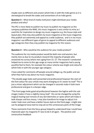 maybe seen as different and unseen which links in with the Indie genre as it is
stereotypical to break the codes and conventions of an indie genre.
Question 3 – What kind of media institution might distribute your media
product and why?
The IPC is more likely to publish my music to publish my magazine as this
company publishes the NME, this music magazine is very similar to mine as I
used this for inspiration to design my music magazine e.g. the house style and
layout plan, they may also publish my music magazine as the music magazines
they publish are extremely and appeal to a wide audience, and is in my music
magazine I use different types of genre to appeal to different audiences and
age categories then they may publish my magazine for this reason.
Question 4 – Who would be the audience for your media product?
The audience for my media product would be both men and women, but
mainly men as due to my product research the majority of people who
answered my survey where men aging from 15- 27. The research I conducted
helped me to come to this age range as many similar magazines had a young
youthful feel to them, for example the colour scheme was bright and colourful
which links in with the younger age category
I have asked for comments off people around college e.g. the public and see
what they had to say about my music magazine.
“The double page looks well-presented and professional however the start of
the font colour for your article may want changing so it’s easier to read” This is
just a minor adjustment which can be changed in seconds make it look more
professional and give it a sharper edge.
“The front page looks good ad professional however the logline with the sub-
images makes it have a slightly messy look”. His can be changed by using the
magical healing tool remove of any skin blemishes or spots which will make it
look sharper and less messy. I may also transform he image to adjust it to
make I look nicer and have a better house style on the front page. I might also
use he polygonal lasso tool to crop ad cut the unnecessary parts of the image
These comments from the focus group helped to understand how I could have
improved upon my magazine if I was to do it all again. The positive and
constructive feedback
 