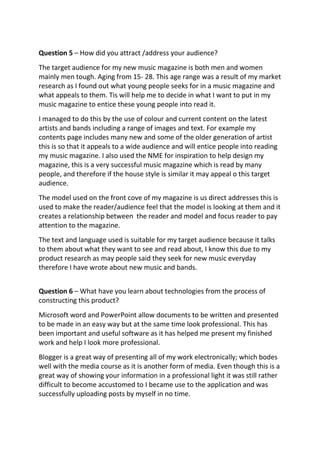 Question 5 – How did you attract /address your audience?
The target audience for my new music magazine is both men and women
mainly men tough. Aging from 15- 28. This age range was a result of my market
research as I found out what young people seeks for in a music magazine and
what appeals to them. Tis will help me to decide in what I want to put in my
music magazine to entice these young people into read it.
I managed to do this by the use of colour and current content on the latest
artists and bands including a range of images and text. For example my
contents page includes many new and some of the older generation of artist
this is so that it appeals to a wide audience and will entice people into reading
my music magazine. I also used the NME for inspiration to help design my
magazine, this is a very successful music magazine which is read by many
people, and therefore if the house style is similar it may appeal o this target
audience.
The model used on the front cove of my magazine is us direct addresses this is
used to make the reader/audience feel that the model is looking at them and it
creates a relationship between the reader and model and focus reader to pay
attention to the magazine.
The text and language used is suitable for my target audience because it talks
to them about what they want to see and read about, I know this due to my
product research as may people said they seek for new music everyday
therefore I have wrote about new music and bands.
Question 6 – What have you learn about technologies from the process of
constructing this product?
Microsoft word and PowerPoint allow documents to be written and presented
to be made in an easy way but at the same time look professional. This has
been important and useful software as it has helped me present my finished
work and help I look more professional.
Blogger is a great way of presenting all of my work electronically; which bodes
well with the media course as it is another form of media. Even though this is a
great way of showing your information in a professional light it was still rather
difficult to become accustomed to I became use to the application and was
successfully uploading posts by myself in no time.
 