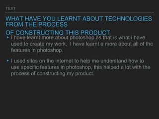 TEXT
WHAT HAVE YOU LEARNT ABOUT TECHNOLOGIES
FROM THE PROCESS
OF CONSTRUCTING THIS PRODUCT
▸I have learnt more about photoshop as that is what i have
used to create my work. I have learnt a more about all of the
features in photoshop.
▸I used sites on the internet to help me understand how to
use specific features in photoshop, this helped a lot with the
process of constructing my product.
 