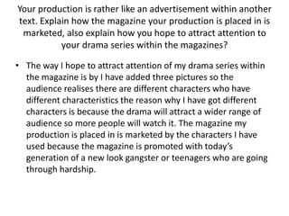 Your production is rather like an advertisement within another text. Explain how the magazine your production is placed in is marketed, also explain how you hope to attract attention to your drama series within the magazines?The way I hope to attract attention of my drama series within the magazine is by I have added three pictures so the audience realises there are different characters who have different characteristics the reason why I have got different characters is because the drama will attract a wider range of audience so more people will watch it. The magazine my production is placed in is marketed by the characters I have used because the magazine is promoted with today’s generation of a new look gangster or teenagers who are going through hardship.      