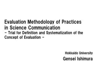 Evaluation Methodology of Practices
in Science Communication
- Trial for Definition and Systematization of the
Concept of Evaluation -



                                     Hokkaido University
                                    Gensei Ishimura
 