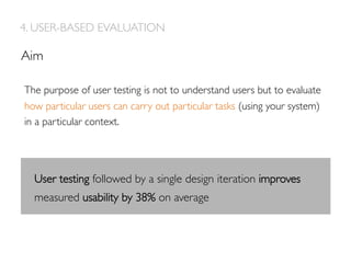 4. USER-BASED EVALUATION
The purpose of user testing is not to understand users but to evaluate
how particular users can carry out particular tasks (using your system)
in a particular context.
Aim
User testing followed by a single design iteration improves
measured usability by 38% on average
 