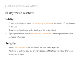 4. USER-BASED EVALUATION
Validity versus reliability
Reliability
Validity
•  Does the usability test measures something of relevance to usability of real products
in real use?
•  Requires methodological understanding of the test method
•  Typical problems deal with user selection, task selection, omitting time constraints
and social inﬂuences.
•  Would the same results be obtained if the tests were repeated?
•  Reliability of usability tests is a problem because of the huge individual differences
between test users.
 