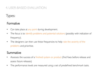 Types:
Formative
Summative
4. USER-BASED EVALUATION
•  Can take place at any point during development.
•  The focus is to identify problems and potential solutions (possibly with indication of
frequency).
•  The designers can then use these frequencies to help rate the severity of the
problems and prioritise.
•  Assesses the success of a ﬁnished system or product (ﬁnd ﬁxes before release and
assess future releases)
•  The performance levels are measured using a set of predeﬁned benchmark tasks.
 