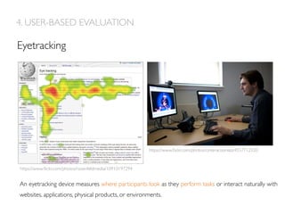 Eyetracking
4. USER-BASED EVALUATION
An eyetracking device measures where participants look as they perform tasks or interact naturally with
websites, applications, physical products, or environments.
https://www.ﬂickr.com/photos/cinteractionlab/4557712520
https://www.ﬂickr.com/photos/rosenfeldmedia/10910197294
 