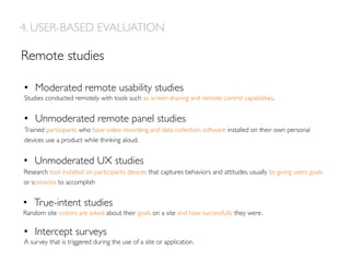 Remote studies
•  Moderated remote usability studies
Studies conducted remotely with tools such as screen-sharing and remote control capabilities.
•  Unmoderated remote panel studies
Trained participants who have video recording and data collection software installed on their own personal
devices use a product while thinking aloud.
•  Unmoderated UX studies
Research tool installed on participants devices that captures behaviors and attitudes, usually by giving users goals
or scenarios to accomplish
•  True-intent studies
Random site visitors are asked about their goals on a site and how successfully they were.
•  Intercept surveys
A survey that is triggered during the use of a site or application.
4. USER-BASED EVALUATION
 