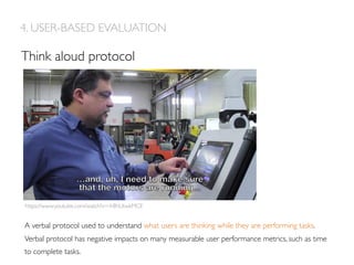 Think aloud protocol
4. USER-BASED EVALUATION
A verbal protocol used to understand what users are thinking while they are performing tasks.
Verbal protocol has negative impacts on many measurable user performance metrics, such as time
to complete tasks. 
https://www.youtube.com/watch?v=-h8hUtwkMCE
 
