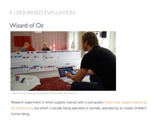 Wizard of Oz
4. USER-BASED EVALUATION
Research experiment in which subjects interact with a (computer) system that subjects believe to
be autonomous, but which is actually being operated or partially operated by an unseen (hidden)
human being.
http://www.ericsson.com/uxblog/2012/12/smokes-and-mirrors/
 