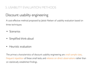 A cost-effective method proposed by Jakob Nielsen of usability evaluation based on
three techniques:
•  Scenarios
Discount usability engineering
•  Simpliﬁed think-aloud
•  Heuristic evaluation
5. USABILITY EVALUATION METHODS
The primary characteristics of discount usability engineering are small sample sizes,
frequent repetition of these small tests, and reliance on direct observations rather than
on statistically established ﬁndings.
 