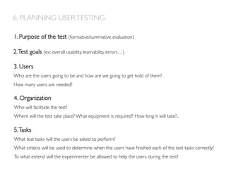 6. PLANNING USERTESTING
1. Purpose of the test (formative/summative evaluation)
2.Test goals (ex: overall usability, learnability, errors…)
3. Users
Who are the users going to be and how are we going to get hold of them?
How many users are needed?
5.Tasks
What test tasks will the users be asked to perform?
What criteria will be used to determine when the users have ﬁnished each of the test tasks correctly?
To what extend will the experimenter be allowed to help the users during the test?
4. Organization
Who will facilitate the test?
Where will the test take place? What equipment is required? How long it will take?...
 