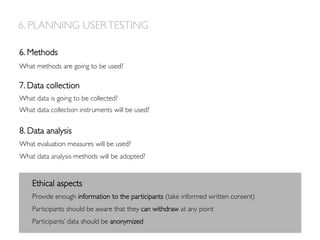 7. Data collection
What data is going to be collected?
What data collection instruments will be used?
8. Data analysis
What evaluation measures will be used?
What data analysis methods will be adopted?
6. Methods
What methods are going to be used?
6. PLANNING USERTESTING
Ethical aspects
Provide enough information to the participants (take informed written consent)
Participants should be aware that they can withdraw at any point
Participants’ data should be anonymized
 