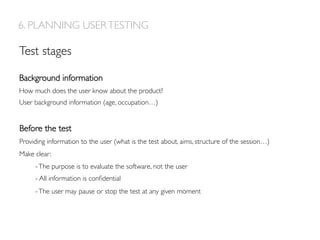 Background information
How much does the user know about the product?
User background information (age, occupation…)
Before the test
Providing information to the user (what is the test about, aims, structure of the session…)
Make clear:
-The purpose is to evaluate the software, not the user
- All information is conﬁdential
-The user may pause or stop the test at any given moment
6. PLANNING USERTESTING
Test stages
 