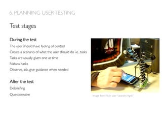During the test
The user should have feeling of control
Create a scenario of what the user should do i.e., tasks
Tasks are usually given one at time
Natural tasks
Observe, ask, give guidance when needed
6. PLANNING USERTESTING
Test stages
After the test
Debrieﬁng
Questionnaire Image from Flickr user “Leandro Agrò”
 