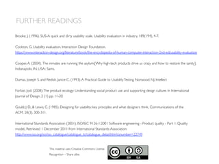FURTHER READINGS
This material uses Creative Commons License
Recognition – Share alike.
Brooke, J. (1996). SUS-A quick and dirty usability scale. Usability evaluation in industry, 189(194), 4-7.
Cockton, G. Usability evaluation. Interaction Design Foundation.
https://www.interaction-design.org/literature/book/the-encyclopedia-of-human-computer-interaction-2nd-ed/usability-evaluation
Cooper,A. (2004). The inmates are running the asylum:[Why high-tech products drive us crazy and how to restore the sanity].
Indianapolis, IN, USA:: Sams.
Dumas, Joseph S. and Redish, Janice C. (1993):A Practical Guide to UsabilityTesting. Norwood, NJ, Intellect
Forlizzi, Jodi (2008):The product ecology: Understanding social product use and supporting design culture. In International
Journal of Design, 2 (1) pp. 11-20
Gould, J. D.,  Lewis, C. (1985). Designing for usability: key principles and what designers think. Communications of the
ACM, 28(3), 300-311.
International Standards Association (2001). ISO/IEC 9126-1:2001 Software engineering - Product quality - Part 1: Quality
model,. Retrieved 1 December 2011 from International Standards Association:
http://www.iso.org/iso/iso_catalogue/catalogue_tc/catalogue_detail.htm?csnumber=22749
 