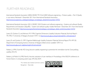 FURTHER READINGS
This material uses Creative Commons License
Recognition – Share alike.
International Standards Association (2004). ISO/IECTR 9126-4:2004 Software engineering -- Product quality -- Part 4: Quality
in use metrics. Retrieved 1 December 2011 from International Standards Association:
http://www.iso.org/iso/iso_catalogue/catalogue_tc/catalogue_detail.htm?csnumber=39752
International Standards Association (2011). ISO/IEC 25010 Systems and software engineering -- Systems and software Quality
Requirements and Evaluation (SQuaRE) -- System and software quality models. Retrieved 1 December 2011 from International
Standards Association: http://www.iso.org/iso/home/store/catalogue_ics/catalogue_detail_ics.htm?csnumber=35733
Lavery, D., Cockton, G., and Atkinson, M. P. 1996. Cognitive Dimensions: Usability Evaluation Materials,Technical Report
TR-1996-17, University of Glasgow.Accessed 15/9/11 at http://www.dcs.gla.ac.uk/asp/materials/CD_1.0/materials.rtf
Lavery, D., and Cockton, G. 1997. Cognitive Walkthrough: Usability Evaluation Materials,Technical ReportTR-1997-20,
Department of Computing Science, University of Glasgow. Edited version available 15/9/11 as
http://www.dcs.gla.ac.uk/~pdg/teaching/hci3/cwk/cwk.html
Nielsen, J. (1994). Guerrilla HCI: Using discount usability engineering to penetrate the intimidation barrier. Cost-justifying
usability, 245-272.
Nielsen, J.,  Molich, R. (1990, March). Heuristic evaluation of user interfaces. In Proceedings of the SIGCHI conference on
Human factors in computing systems (pp. 249-256).ACM.
 