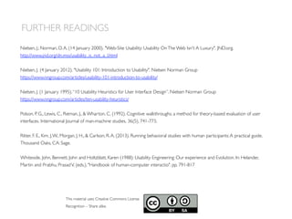 FURTHER READINGS
This material uses Creative Commons License
Recognition – Share alike.
Nielsen, J.; Norman, D.A. (14 January 2000). Web-Site Usability: Usability OnThe Web Isn't A Luxury. JND.org.
http://www.jnd.org/dn.mss/usability_is_not_a_l.html
Nielsen, J. (4 January 2012). Usability 101: Introduction to Usability. Nielsen Norman Group
https://www.nngroup.com/articles/usability-101-introduction-to-usability/
Nielsen, J. (1 January 1995).“10 Usability Heuristics for User Interface Design”. Nielsen Norman Group
https://www.nngroup.com/articles/ten-usability-heuristics/
Polson, P. G., Lewis, C., Rieman, J.,  Wharton, C. (1992). Cognitive walkthroughs: a method for theory-based evaluation of user
interfaces. International Journal of man-machine studies, 36(5), 741-773.
Ritter, F. E., Kim, J.W., Morgan, J. H.,  Carlson, R.A. (2013). Running behavioral studies with human participants:A practical guide.
Thousand Oaks, CA: Sage.
Whiteside, John, Bennett, John and Holtzblatt, Karen (1988): Usability Engineering: Our experience and Evolution. In: Helander,
Martin and Prabhu, PrasadV. (eds.). Handbook of human-computer interactio. pp. 791-817
 