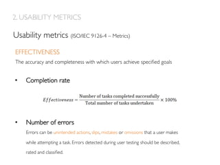 EFFECTIVENESS
The accuracy and completeness with which users achieve speciﬁed goals
Usability metrics (ISO/IEC 9126-4 – Metrics)
•  Completion rate
•  Number of errors
Errors can be unintended actions, slips, mistakes or omissions that a user makes
while attempting a task. Errors detected during user testing should be described,
rated and classiﬁed.
2. USABILITY METRICS
 