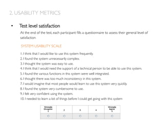 2. USABILITY METRICS
•  Test level satisfaction
At the end of the test, each participant ﬁlls a questionnaire to assess their general level of
satisfaction

1. I think that I would like to use this system frequently.
2. I found the system unnecessarily complex.
3. I thought the system was easy to use.
4. I think that I would need the support of a technical person to be able to use this system.
5. I found the various functions in this system were well integrated.
6. I thought there was too much inconsistency in this system.
7. I would imagine that most people would learn to use this system very quickly.
8. I found the system very cumbersome to use.
9. I felt very conﬁdent using the system.
10. I needed to learn a lot of things before I could get going with this system
SYSTEM USABILITY SCALE
 