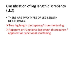 Classification of leg length discrepancy
(LLD)
• THERE ARE TWO TYPES OF LEG LENGTH
DISCREPANCY.
True leg length discrepancy/ true shortening
Apparent or Functional leg length discrepancy /
apparent or Functional shortening.
 