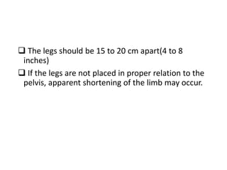  The legs should be 15 to 20 cm apart(4 to 8
inches)
 If the legs are not placed in proper relation to the
pelvis, apparent shortening of the limb may occur.
 