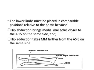 • The lower limbs must be placed in comparable
positions relative to the pelvis because
Hip abduction brings medial malleolus closer to
the ASIS on the same side, and;
Hip adduction takes MM farther from the ASIS on
the same side
 