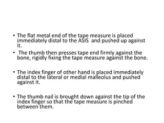• The flat metal end of the tape measure is placed
immediately distal to the ASIS and pushed up against
it.
• The thumb then presses tape end firmly against the
bone, rigidly fixing the tape measure against the bone.
• The index finger of other hand is placed immediately
distal to the lateral or medial malleolus and pushed
against it.
• The thumb nail is brought down against the tip of the
index finger so that the tape measure is pinched
between them.
 