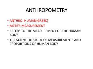 ANTHROPOMETRY
• ANTHRO: HUMAN(GREEK)
• METRY: MEASUREMENT
• REFERS TO THE MEASUREMENT OF THE HUMAN
BODY
• THE SCIENTIFIC STUDY OF MEASUREMENTS AND
PROPORTIONS OF HUMAN BODY
 