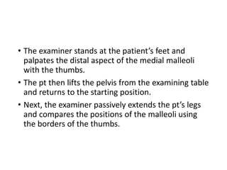 • The examiner stands at the patient’s feet and
palpates the distal aspect of the medial malleoli
with the thumbs.
• The pt then lifts the pelvis from the examining table
and returns to the starting position.
• Next, the examiner passively extends the pt’s legs
and compares the positions of the malleoli using
the borders of the thumbs.
 