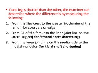 • If one leg is shorter than the other, the examiner can
determine where the difference is by measuring the
following:
1. From the iliac crest to the greater trochanter of the
femur( for coxa vara or valga)
2. From GT of the femur to the knee joint line on the
lateral aspect( for femoral shaft shortening)
3. From the knee joint line on the medial side to the
medial malleolus (for tibial shaft shortening)
 