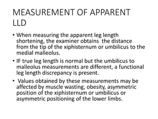 MEASUREMENT OF APPARENT
LLD
• When measuring the apparent leg length
shortening, the examiner obtains the distance
from the tip of the xiphisternum or umbilicus to the
medial malleolus.
• IF true leg length is normal but the umbilicus to
malleoIus measurements are different, a functional
leg length discrepancy is present.
• Values obtained by these measurements may be
affected by muscle wasting, obesity, asymmetric
position of the xiphisternum or umbilicus or
asymmetric positioning of the lower limbs.
 