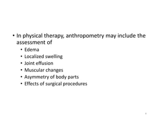 • In physical therapy, anthropometry may include the
assessment of
• Edema
• Localized swelling
• Joint effusion
• Muscular changes
• Asymmetry of body parts
• Effects of surgical procedures
4
 
