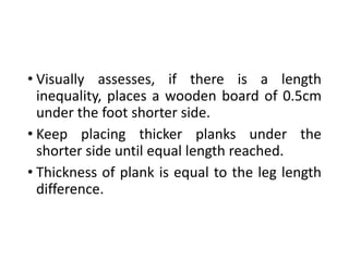 • Visually assesses, if there is a length
inequality, places a wooden board of 0.5cm
under the foot shorter side.
• Keep placing thicker planks under the
shorter side until equal length reached.
• Thickness of plank is equal to the leg length
difference.
 