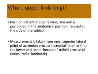 Whole upper limb length
• Position:Patient in supine lying. The arm is
positioned in the anatomical position, relaxed at
the side of the subject.
• Measurement is taken from most superior lateral
point of acromion process (acromial landmark) to
the lower and lateral border of styloid process of
radius (radial landmark).
 